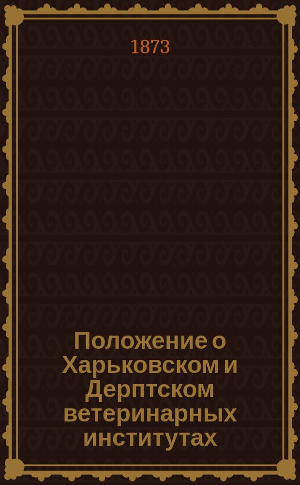 Положение о Харьковском и Дерптском ветеринарных институтах: Утв. 8 мая 1873 г.; Штат Харьковского и Дерптского ветеринарных институтов