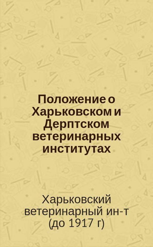 Положение о Харьковском и Дерптском ветеринарных институтах: Утв. 8 мая 1873 г.; Положение о Харьковском и Дерптском ветеринарных институтах, присвоенное и Казанскому