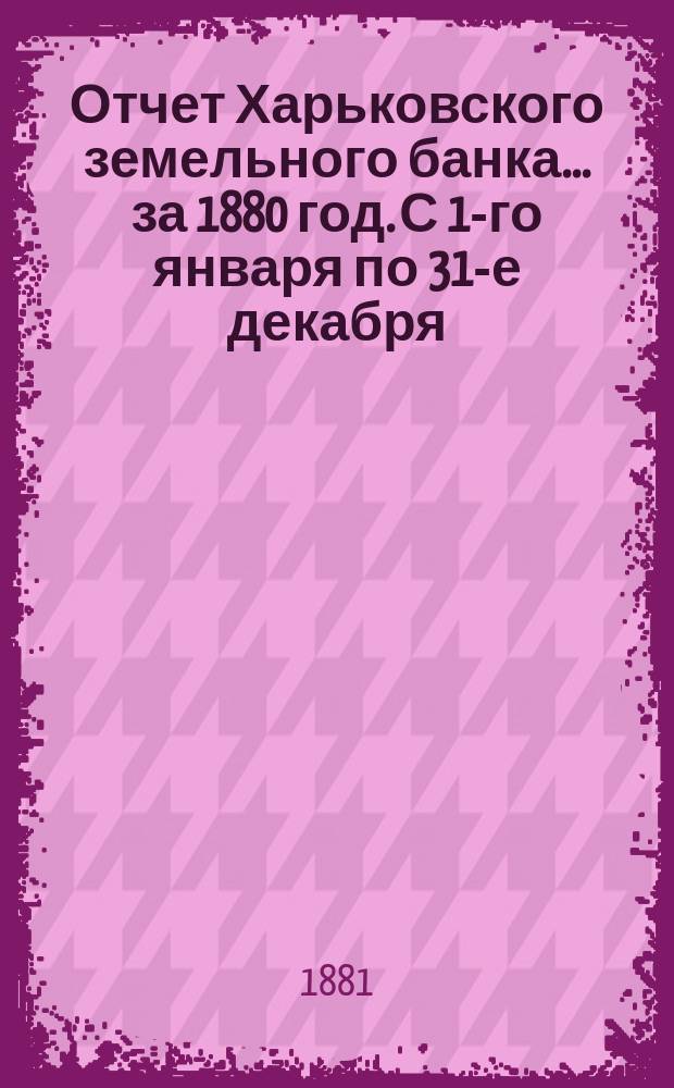 Отчет Харьковского земельного банка... за 1880 год. С 1-го января по 31-е декабря