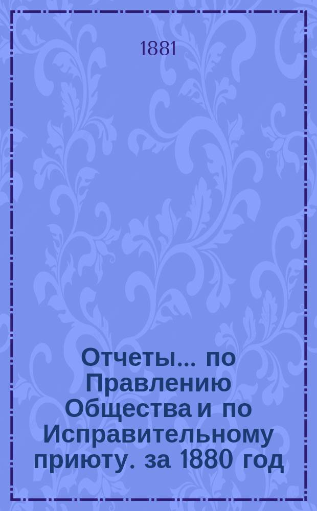 Отчеты... по Правлению Общества и по Исправительному приюту. за 1880 год : за 1880 год ; Инструкция для заведывания Исправительным приютом ; Каталог книг Библиотеки Общества