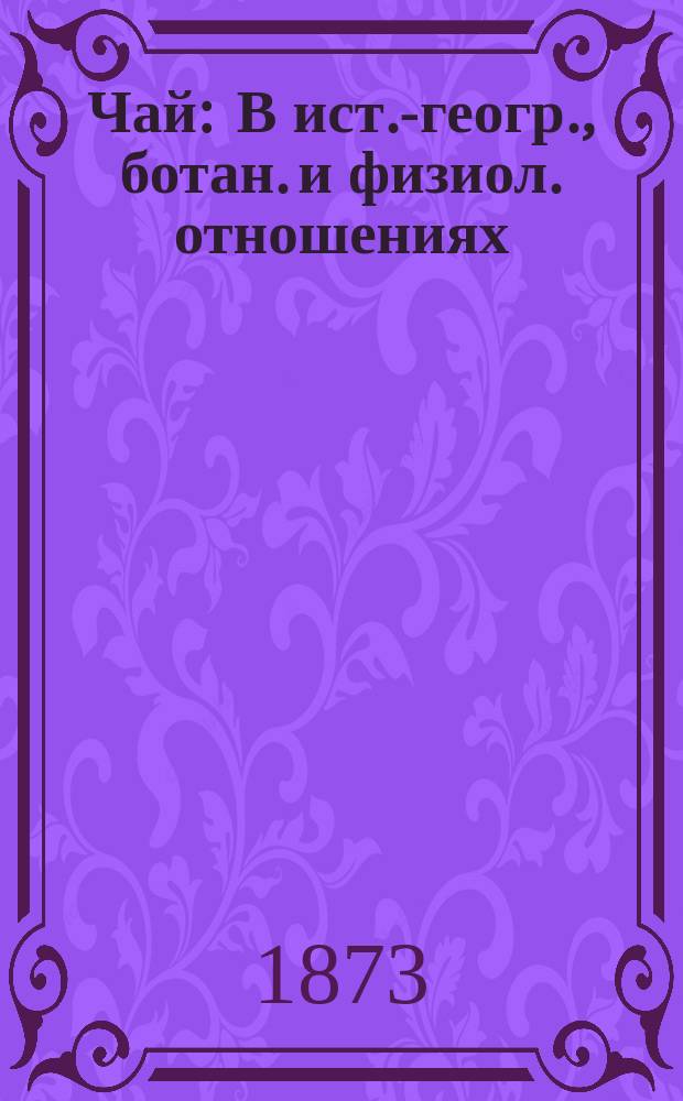 Чай : В ист.-геогр., ботан. и физиол. отношениях : С политипажем и карт. чайн. плантаций