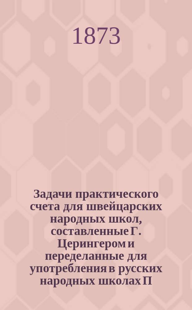 Задачи практического счета для швейцарских народных школ, составленные Г. Церингером и переделанные для употребления в русских народных школах П. Щукиным : Тетр. 1-4. Тетр. 1 : Счет чисел до десяти