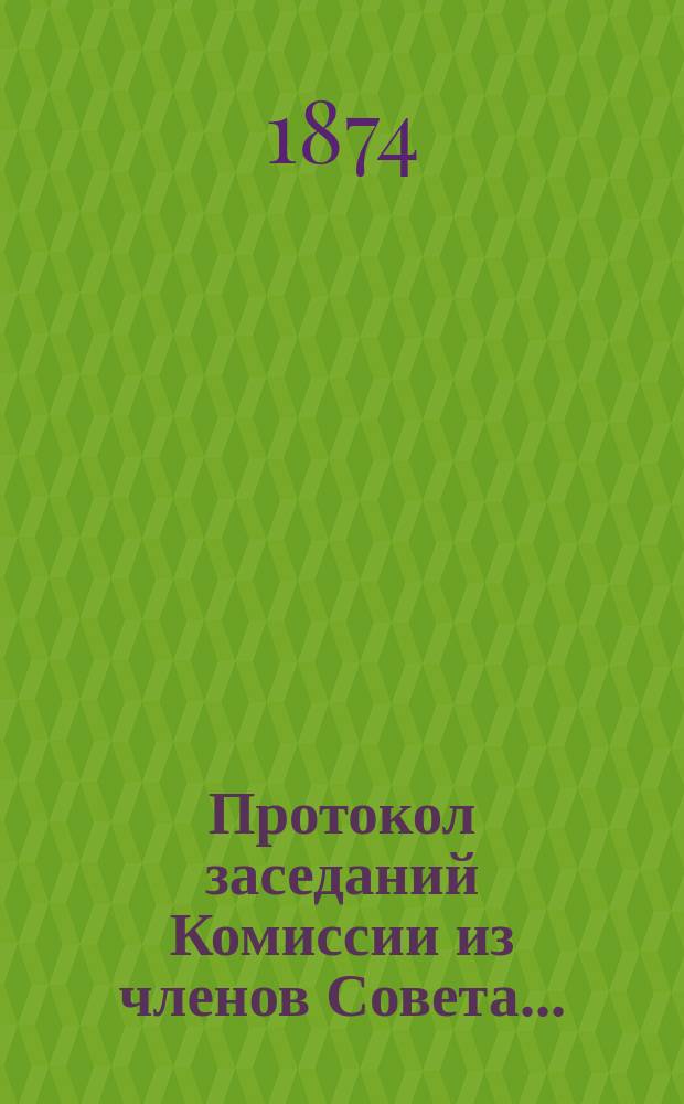 Протокол заседаний Комиссии из членов Совета.. : 1-. 11... 6-го мая 1874 года