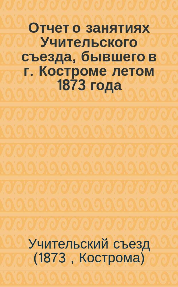 Отчет о занятиях Учительского съезда, бывшего в г. Костроме летом 1873 года / Сост. руководителем Съезда Бунаковым; Отчет о Педагогических курсах, бывших в г. Макарьеве / Руководитель Курсов, штатный смотритель чухломск. училищ К. Красовский