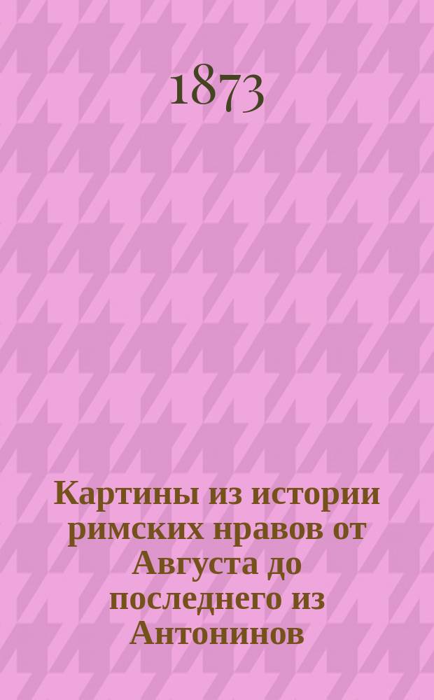 Картины из истории римских нравов от Августа до последнего из Антонинов : Необходимое пособие при изуч. рим. классиков, соч. Л. Фридлендера, пер. Надежды Белозерской с 3 испр. изд. Т. 1-. Т. 1 : [Город Рим ; Римский двор ; Три сословия ; Общижитие ; Римские женщины]