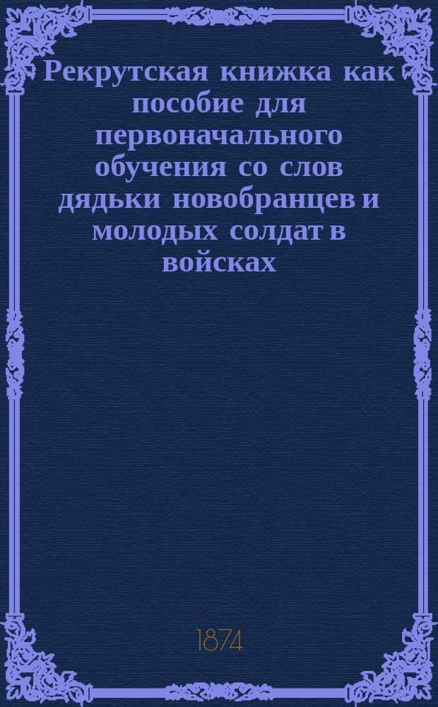 Рекрутская книжка как пособие для первоначального обучения со слов дядьки новобранцев и молодых солдат в войсках : С портр.: государя императора, наследника цесаревича, ген.-адм., ген.-инспектора всей кавалерии и инж. ген.-фельдцехмейстера и воен. министра