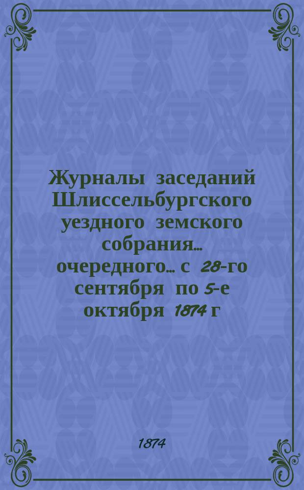 Журналы заседаний Шлиссельбургского уездного земского собрания... очередного... с 28-го сентября по 5-е октября 1874 г.