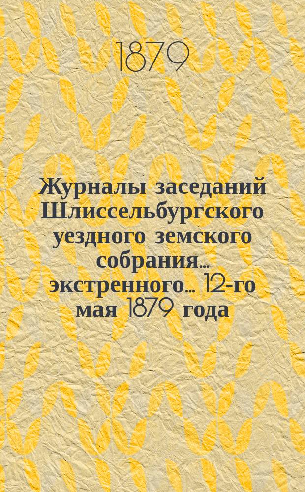 Журналы заседаний Шлиссельбургского уездного земского собрания... экстренного... 12-го мая 1879 года