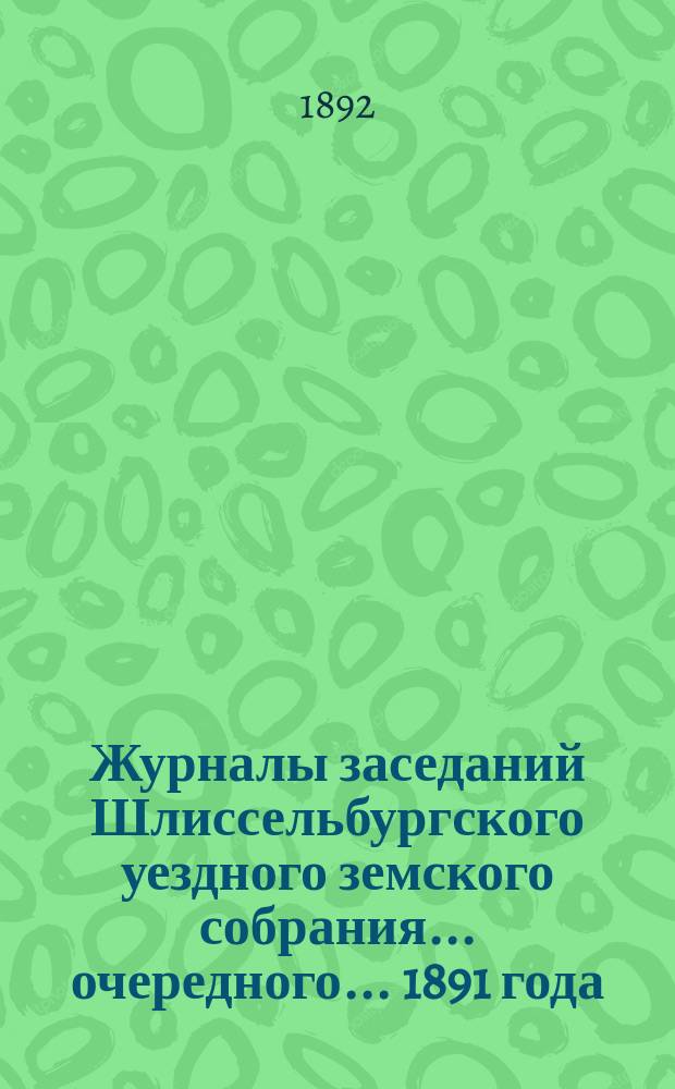 Журналы заседаний Шлиссельбургского уездного земского собрания... очередного... 1891 года
