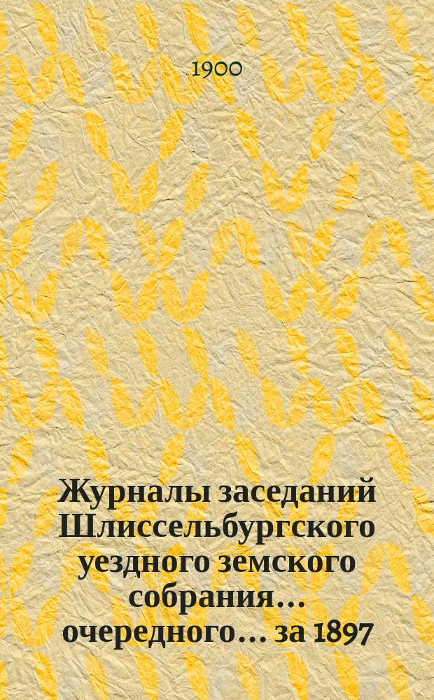 Журналы заседаний Шлиссельбургского уездного земского собрания... очередного ... за 1897, 1898 и 1899 гг.