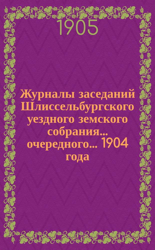Журналы заседаний Шлиссельбургского уездного земского собрания... очередного... 1904 года