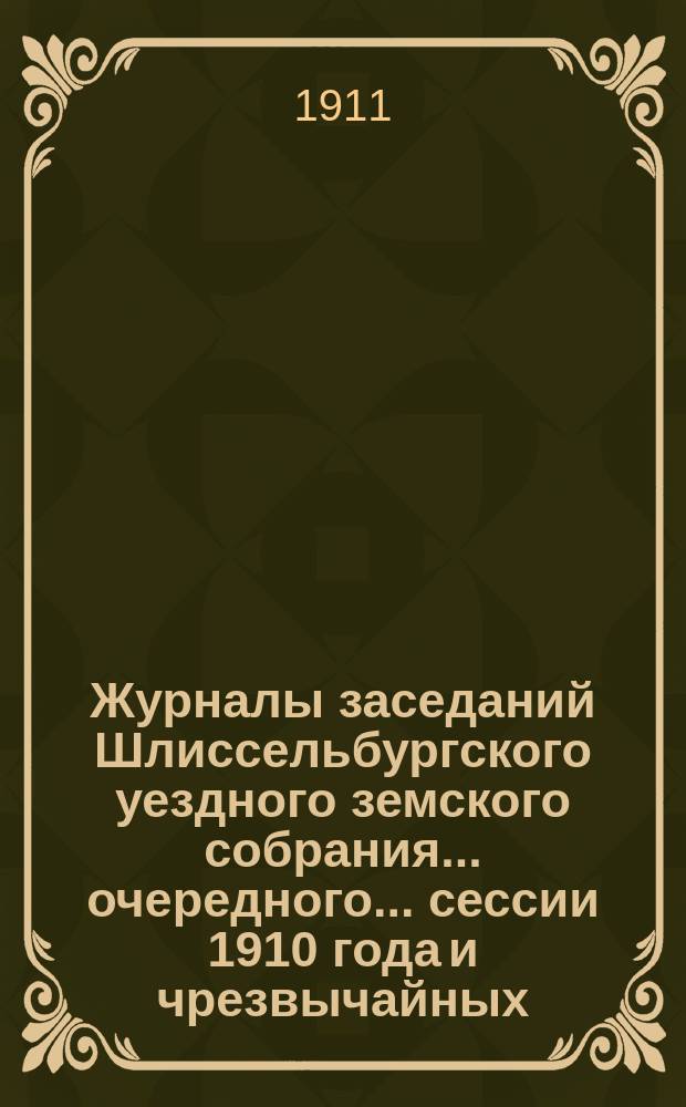 Журналы заседаний Шлиссельбургского уездного земского собрания... очередного... сессии 1910 года и чрезвычайных... 25 февраля и 16 ноября 1910 года
