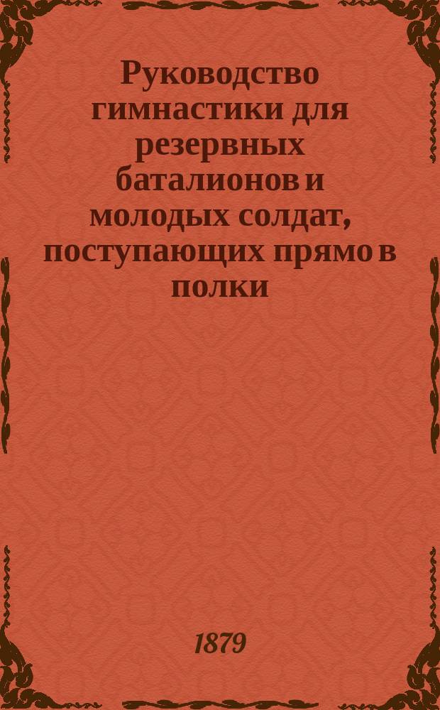 Руководство гимнастики для резервных баталионов и молодых солдат, поступающих прямо в полки : Сост. по распоряжению и указаниям Гл. ком. по устройству и образованию войск инспектором гимнастики при С.П.Б. совете дет. приютов и учителем гимнастики 1 Воен. Павл. и 2 Воен. Константин. уч-щ К.А. Шмидтом