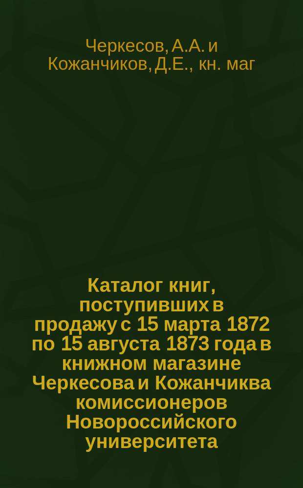 Каталог книг, поступивших в продажу с 15 марта 1872 по 15 августа 1873 года в книжном магазине Черкесова и Кожанчиква комиссионеров Новороссийского университета