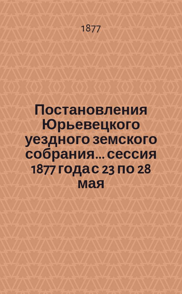 Постановления Юрьевецкого уездного земского собрания ... сессия 1877 года с 23 по 28 мая