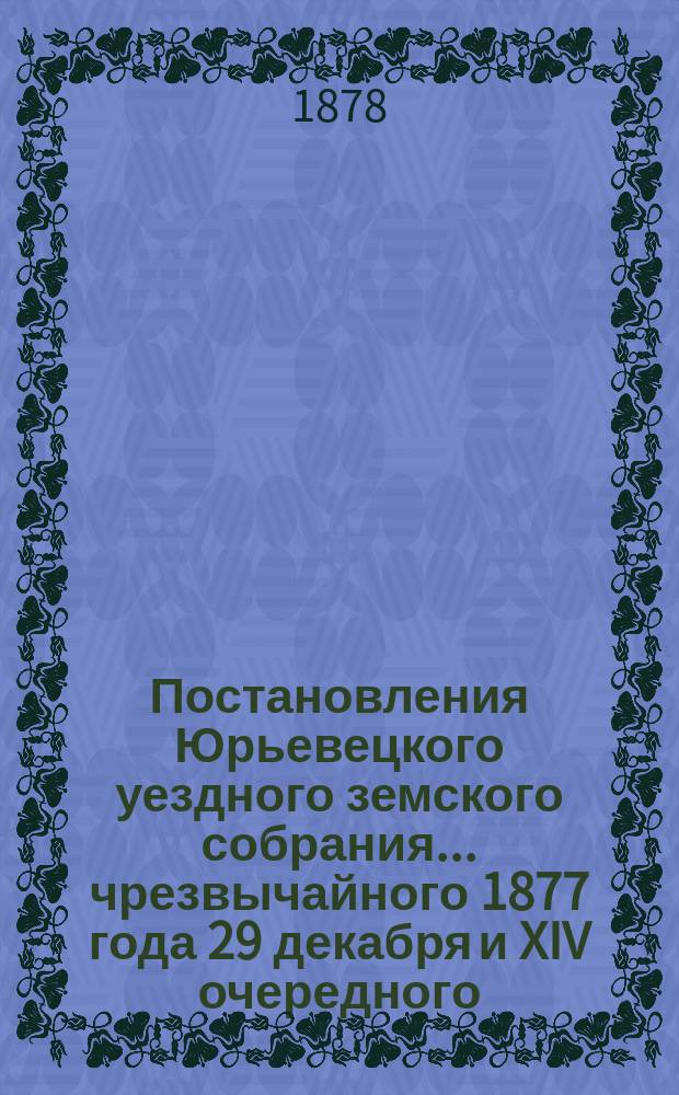 Постановления Юрьевецкого уездного земского собрания ... чрезвычайного 1877 года 29 декабря и XIV очередного, сессии 1878 года с 27 мая по 1 июня