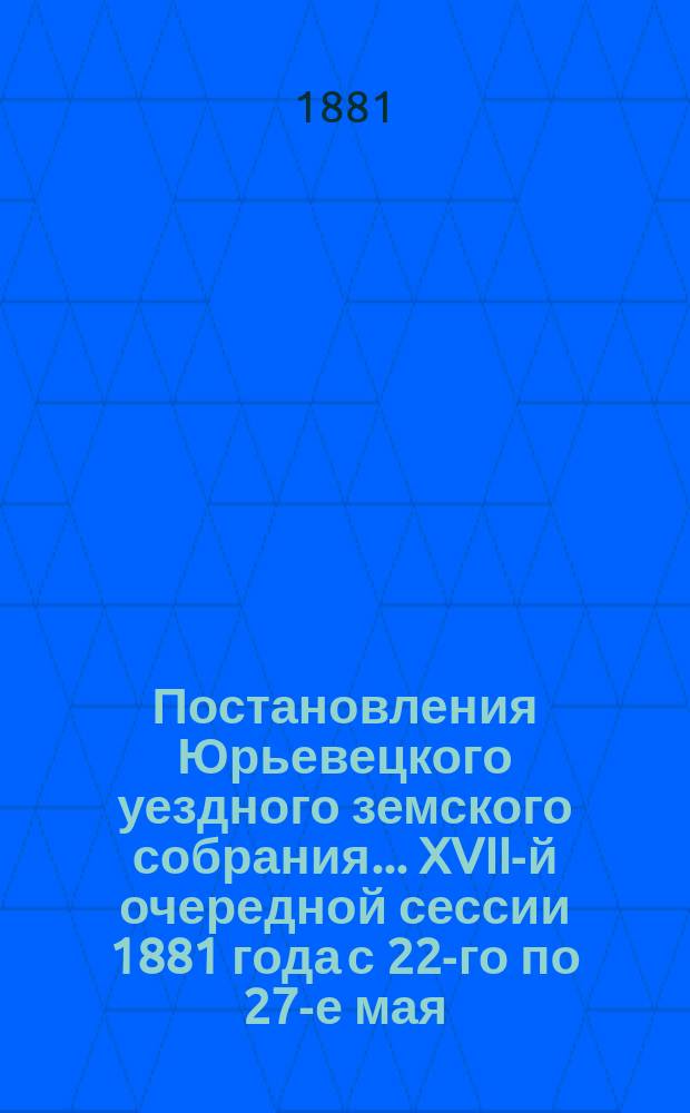 Постановления Юрьевецкого уездного земского собрания ... XVII-й очередной сессии 1881 года с 22-го по 27-е мая