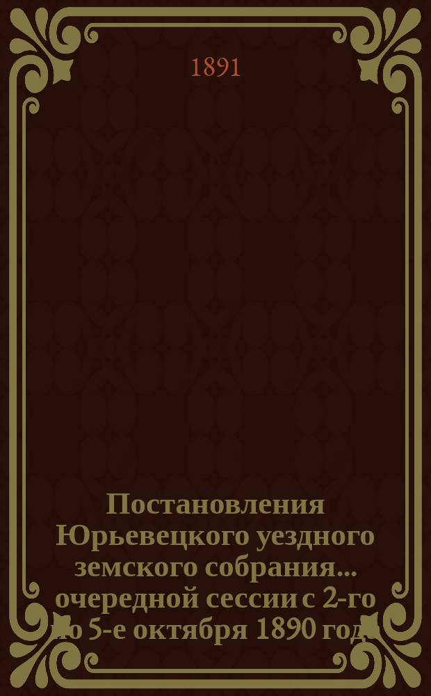Постановления Юрьевецкого уездного земского собрания ... очередной сессии с 2-го по 5-е октября 1890 года