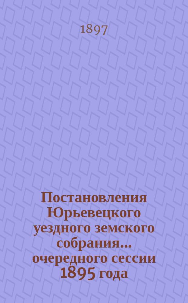 Постановления Юрьевецкого уездного земского собрания ... очередного сессии 1895 года