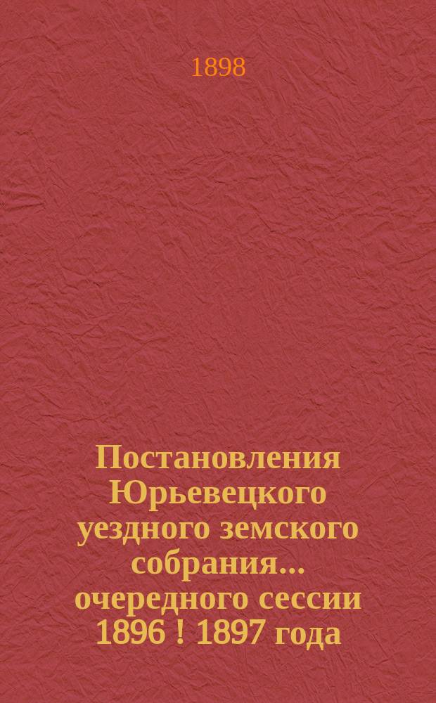 Постановления Юрьевецкого уездного земского собрания ... очередного сессии 1896 [! 1897] года