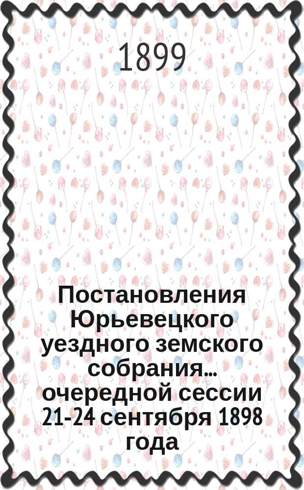 Постановления Юрьевецкого уездного земского собрания ... очередной сессии 21-24 сентября 1898 года