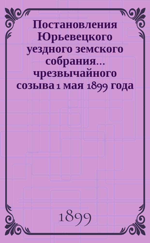 Постановления Юрьевецкого уездного земского собрания ... чрезвычайного созыва 1 мая 1899 года