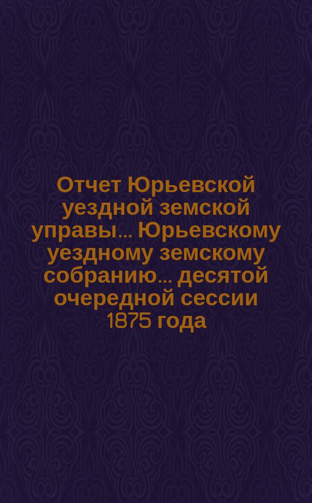 Отчет Юрьевской уездной земской управы ... Юрьевскому уездному земскому собранию ... десятой очередной сессии 1875 года