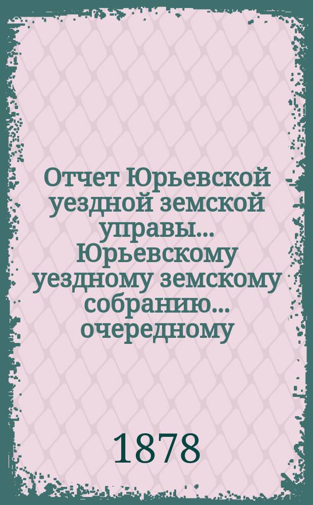 Отчет Юрьевской уездной земской управы ... Юрьевскому уездному земскому собранию ... очередному ... 1878 года