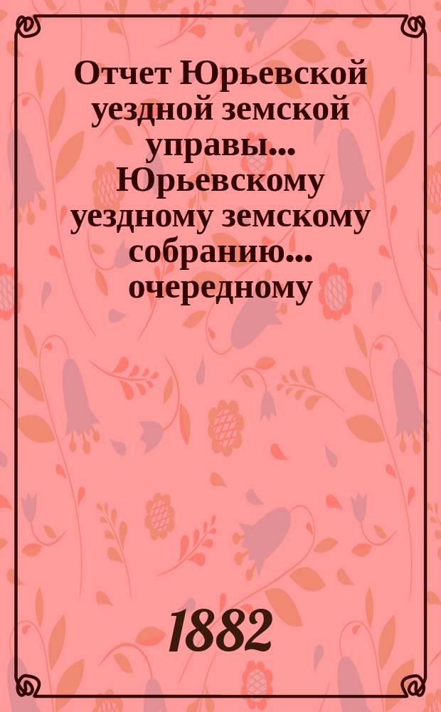 Отчет Юрьевской уездной земской управы ... Юрьевскому уездному земскому собранию ... очередному ... 1882 года