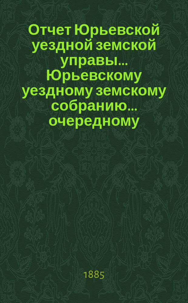 Отчет Юрьевской уездной земской управы ... Юрьевскому уездному земскому собранию ... очередному ... 1885 года