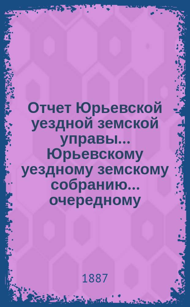 Отчет Юрьевской уездной земской управы ... Юрьевскому уездному земскому собранию ... очередному ... 1887 г.