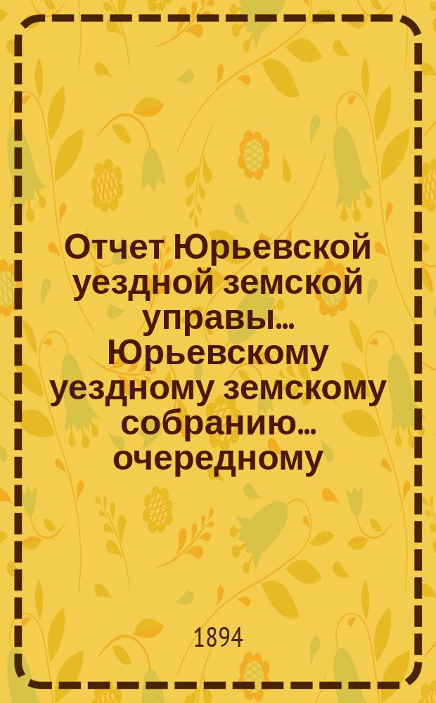 Отчет Юрьевской уездной земской управы ... Юрьевскому уездному земскому собранию ... очередному ... 1894 года