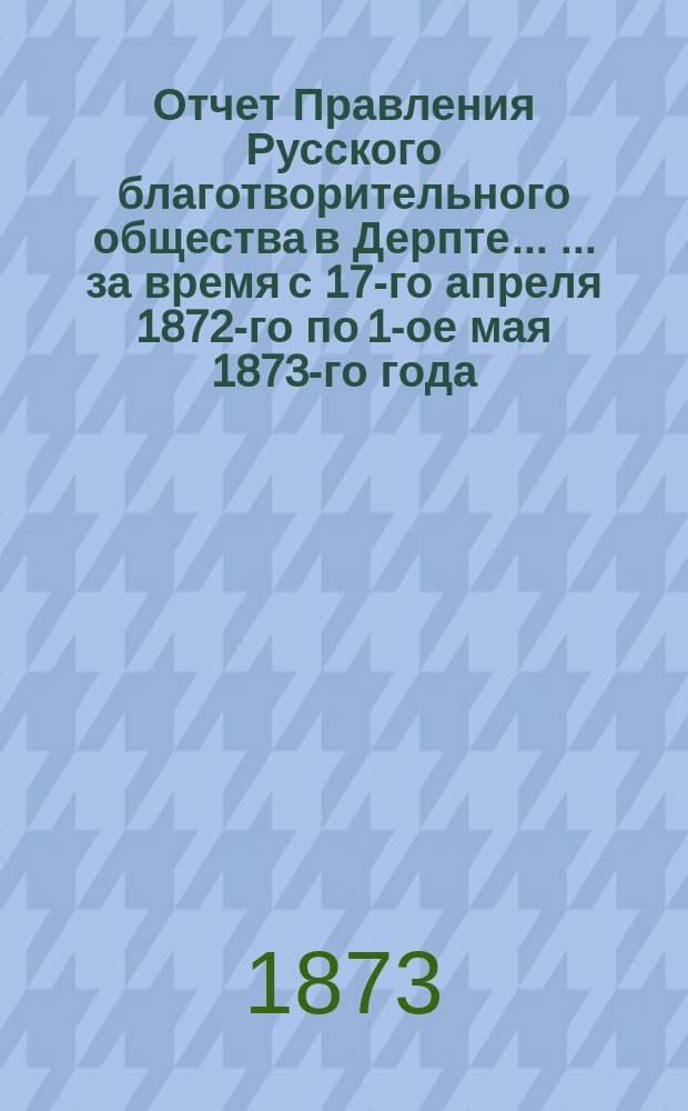 Отчет Правления Русского благотворительного общества в Дерпте ... ... за время с 17-го апреля 1872-го по 1-ое мая 1873-го года ...