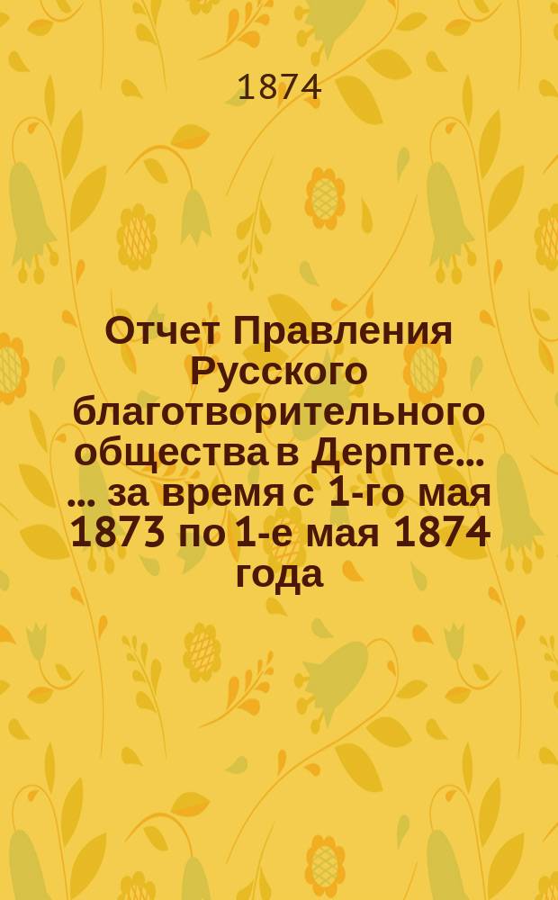 Отчет Правления Русского благотворительного общества в Дерпте ... ... за время с 1-го мая 1873 по 1-е мая 1874 года ...