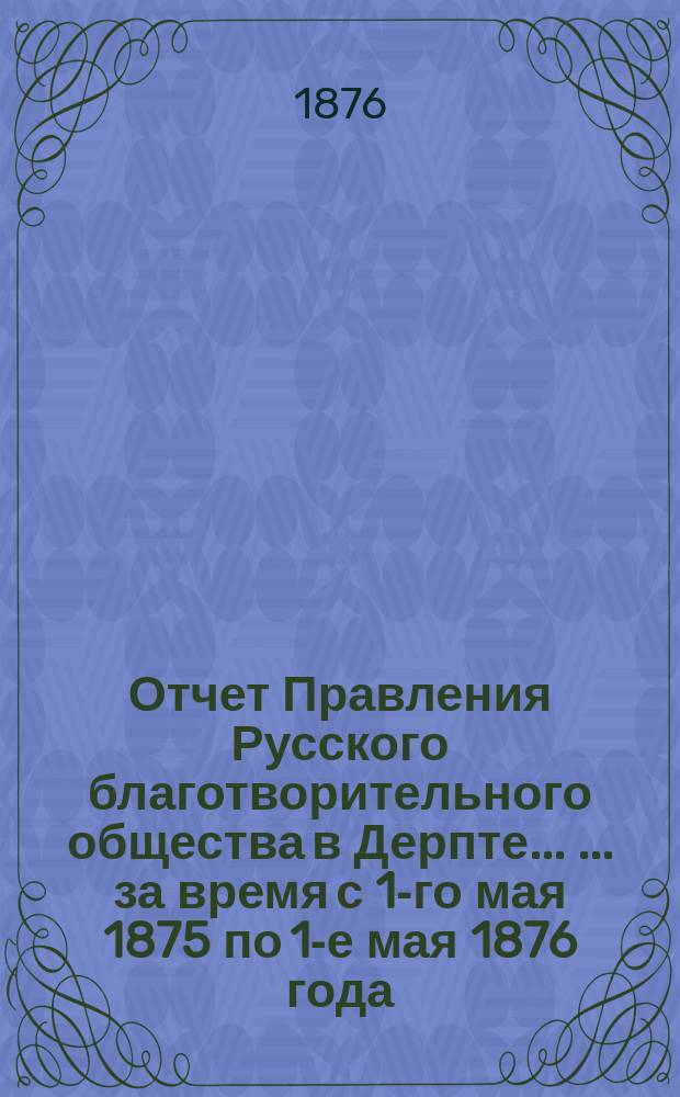 Отчет Правления Русского благотворительного общества в Дерпте ... ... за время с 1-го мая 1875 по 1-е мая 1876 года ...