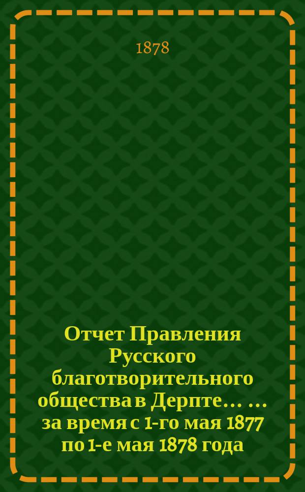 Отчет Правления Русского благотворительного общества в Дерпте ... ... за время с 1-го мая 1877 по 1-е мая 1878 года ...