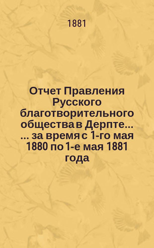 Отчет Правления Русского благотворительного общества в Дерпте ... ... за время с 1-го мая 1880 по 1-е мая 1881 года ...
