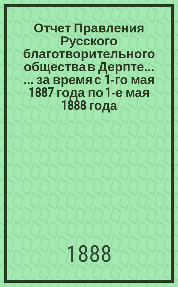 Отчет Правления Русского благотворительного общества в Дерпте ... ... за время с 1-го мая 1887 года по 1-е мая 1888 года ...