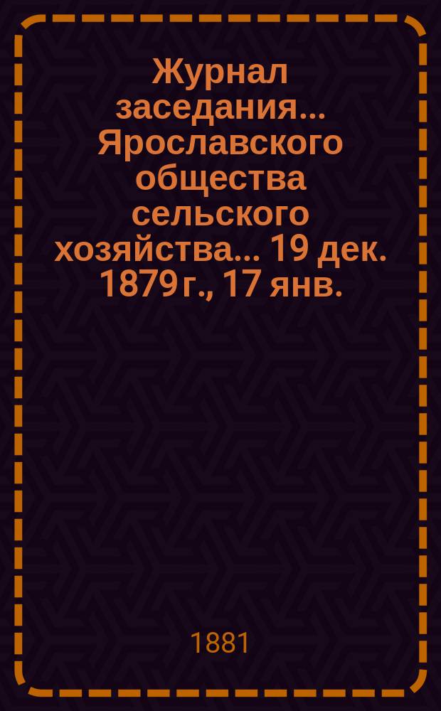 Журнал заседания ... Ярославского общества сельского хозяйства. ... [19 дек. 1879 г., 17 янв., 28 февр., 12 июня, 30-го окт. 1880 г.]