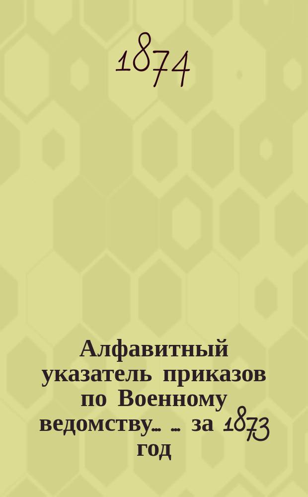 Алфавитный указатель приказов по Военному ведомству ... ... за 1873 год