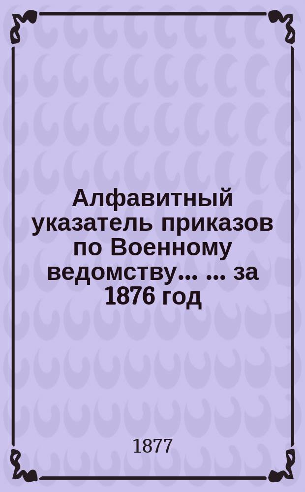 Алфавитный указатель приказов по Военному ведомству ... ... за 1876 год