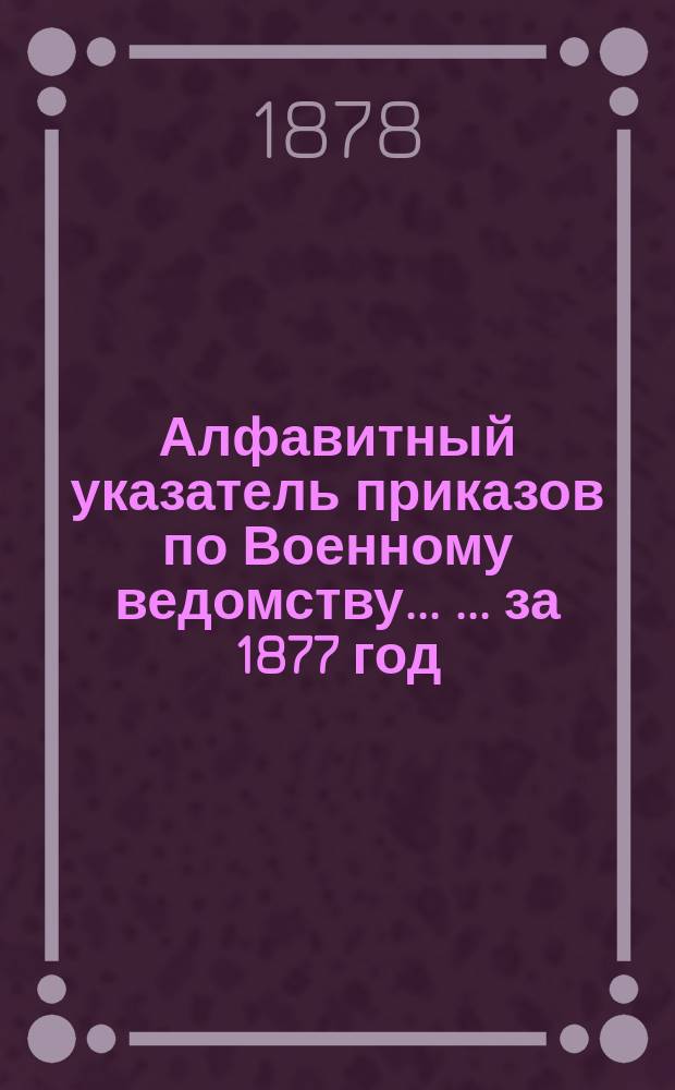 Алфавитный указатель приказов по Военному ведомству ... ... за 1877 год