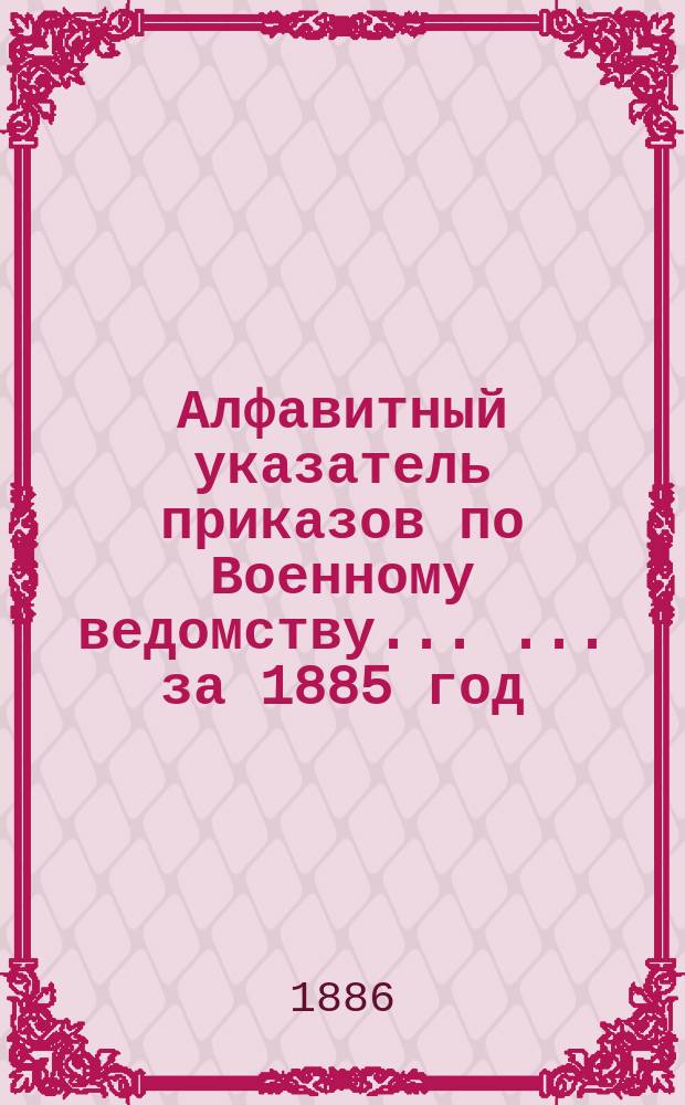 Алфавитный указатель приказов по Военному ведомству ... ... за 1885 год