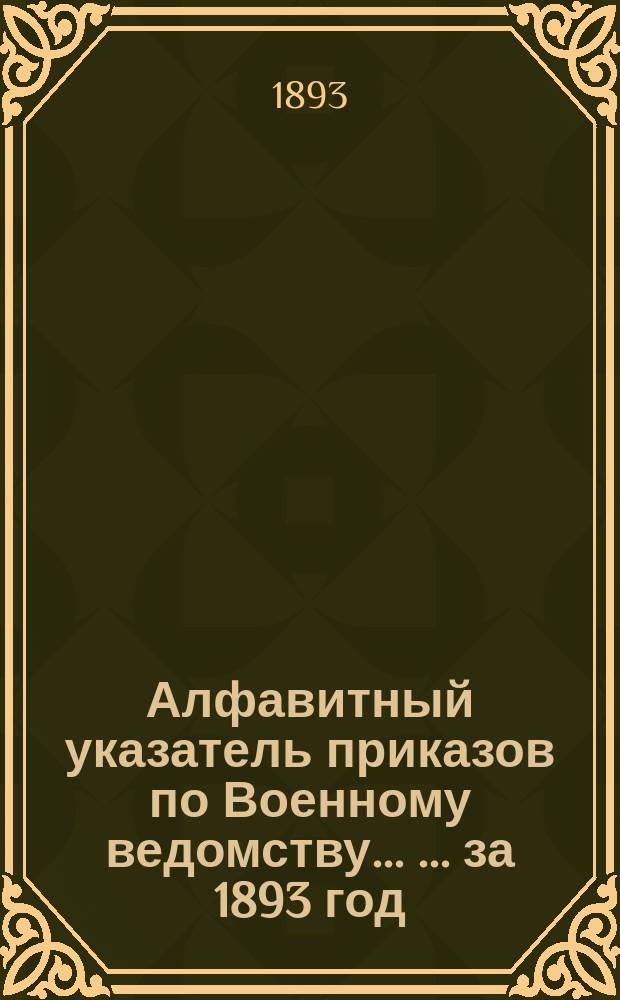 Алфавитный указатель приказов по Военному ведомству ... ... за 1893 год