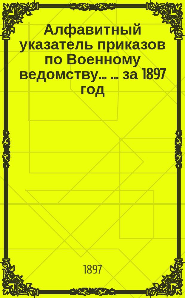 Алфавитный указатель приказов по Военному ведомству ... ... за 1897 год