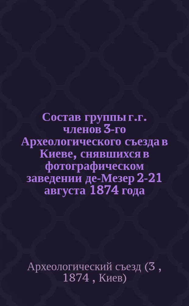 Состав группы г.г. членов 3-го Археологического съезда в Киеве, снявшихся в фотографическом заведении де-Мезер 2-21 августа 1874 года