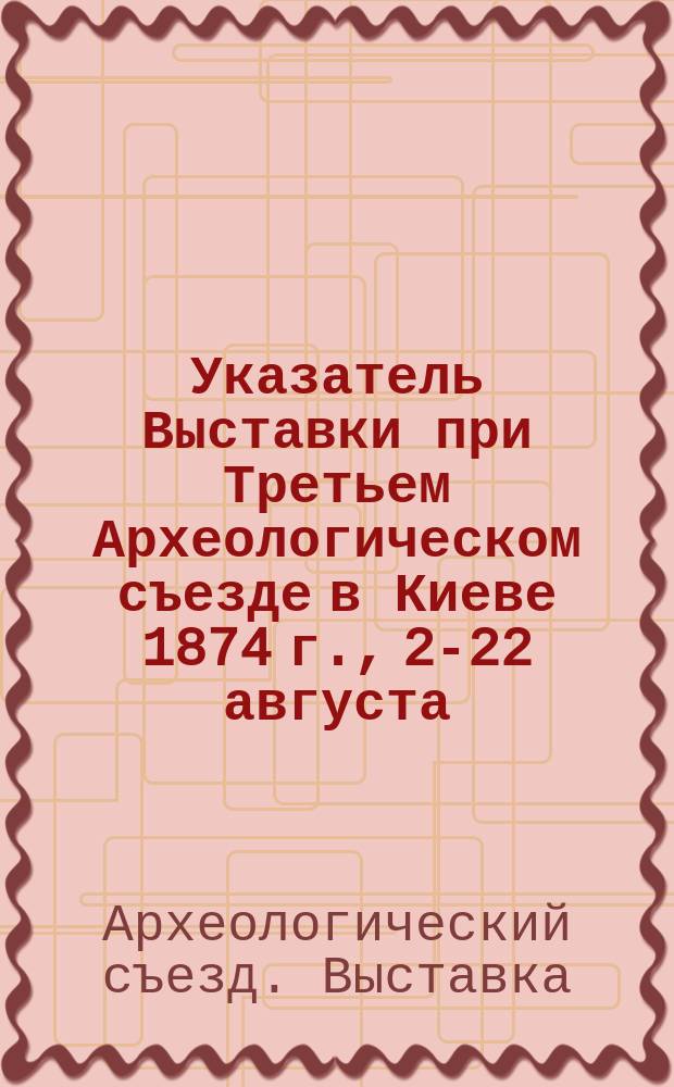 Указатель Выставки при Третьем Археологическом съезде в Киеве 1874 г., 2-22 августа : С прил.