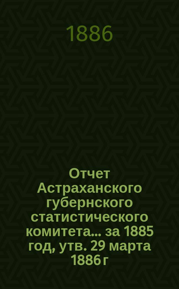 Отчет Астраханского губернского статистического комитета ... за 1885 год, утв. 29 марта 1886 г.