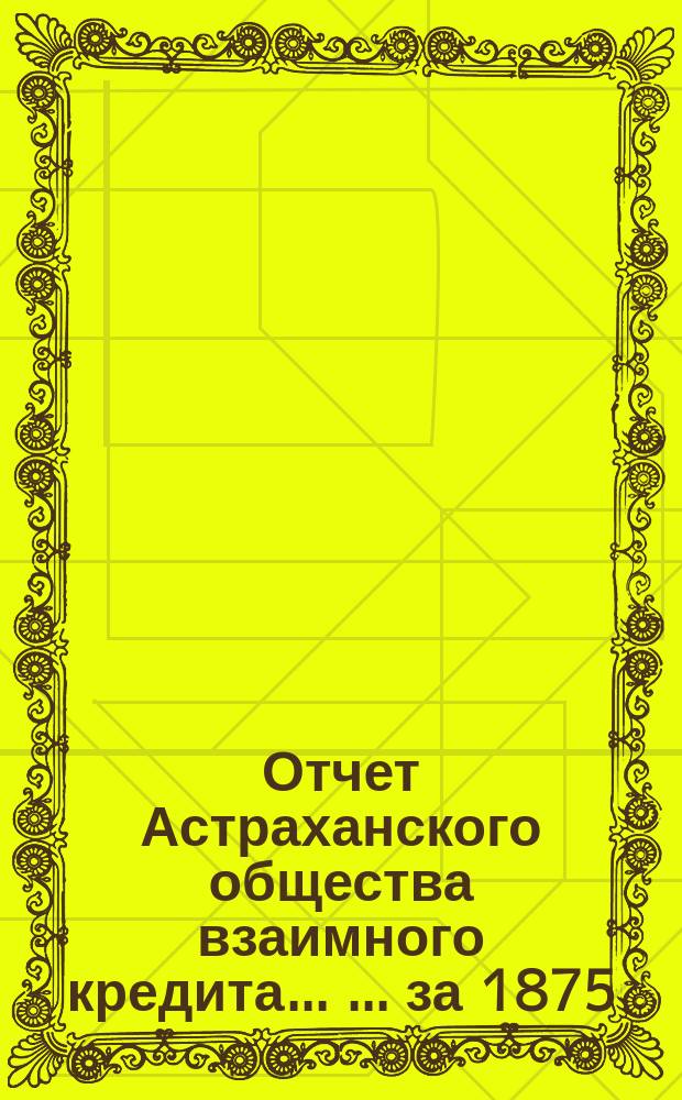 Отчет Астраханского общества взаимного кредита ... ... за 1875 (третий отчетный) год