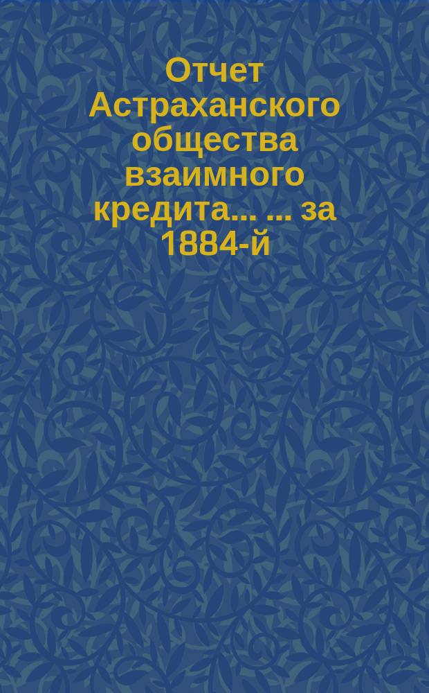 Отчет Астраханского общества взаимного кредита ... ... за 1884-й (двенадцатый отчетный) год